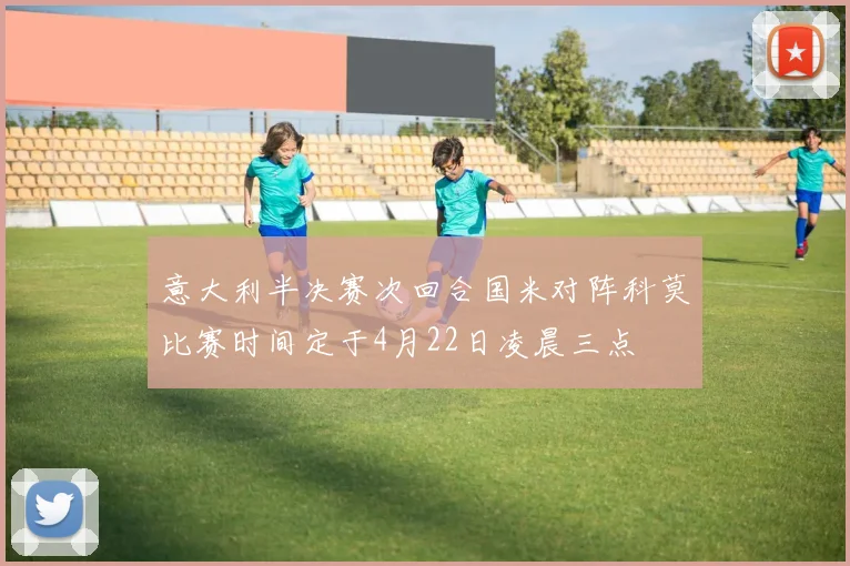 意大利半决赛次回合国米对阵科莫比赛时间定于4月22日凌晨三点