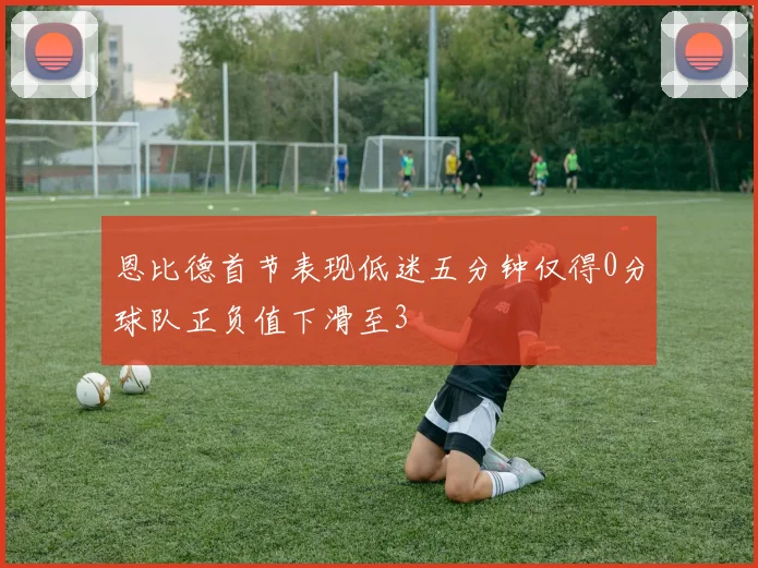 恩比德首节表现低迷五分钟仅得0分球队正负值下滑至3