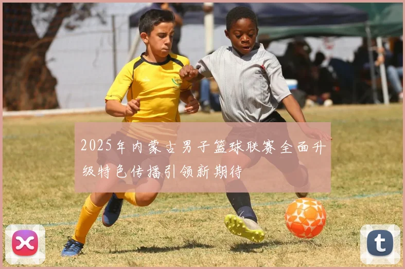 2025年内蒙古男子篮球联赛全面升级特色传播引领新期待