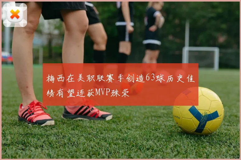 梅西在美职联赛季创造63球历史佳绩有望连获MVP殊荣