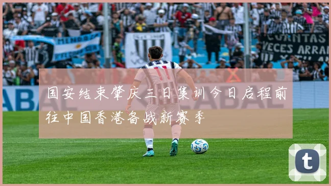 国安结束肇庆三日集训今日启程前往中国香港备战新赛季