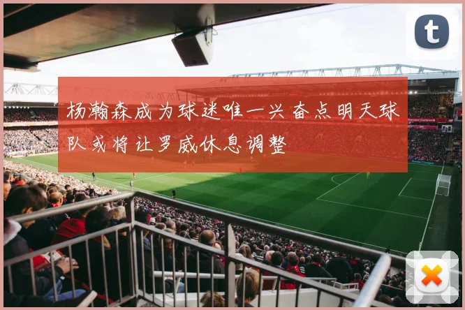 杨瀚森成为球迷唯一兴奋点明天球队或将让罗威休息调整