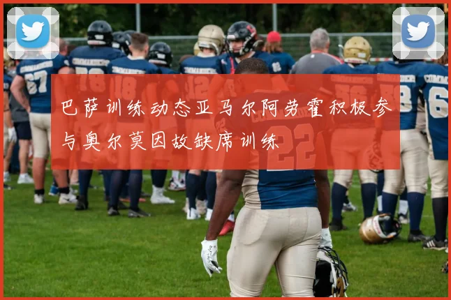 巴萨训练动态亚马尔阿劳霍积极参与奥尔莫因故缺席训练