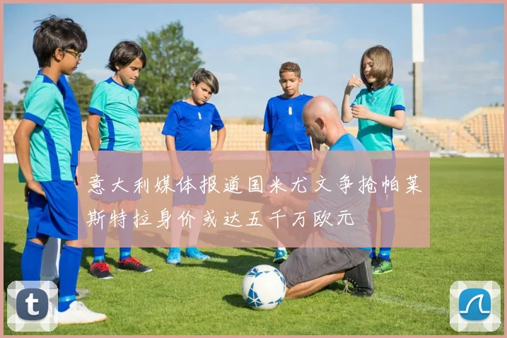 意大利媒体报道国米尤文争抢帕莱斯特拉身价或达五千万欧元
