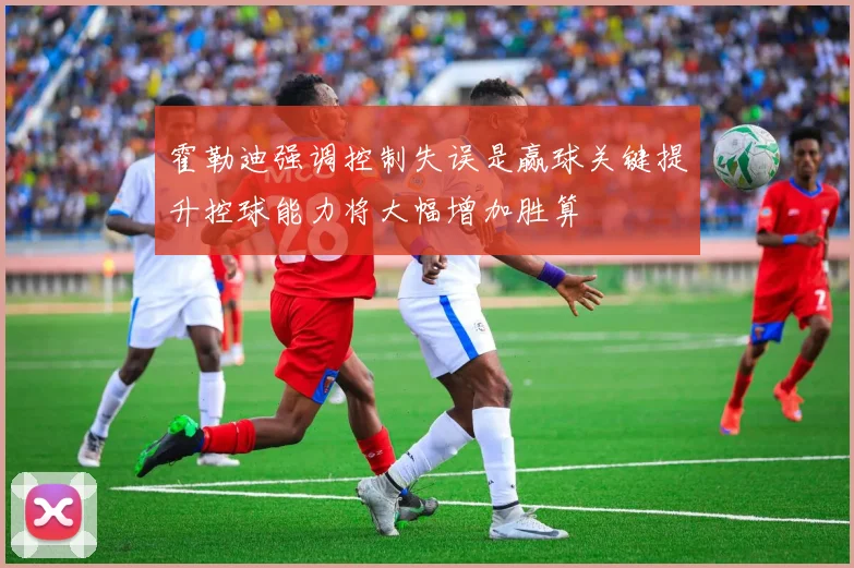 霍勒迪强调控制失误是赢球关键提升控球能力将大幅增加胜算