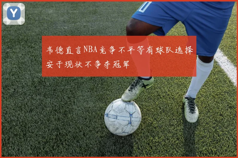 韦德直言NBA竞争不平等有球队选择安于现状不争夺冠军