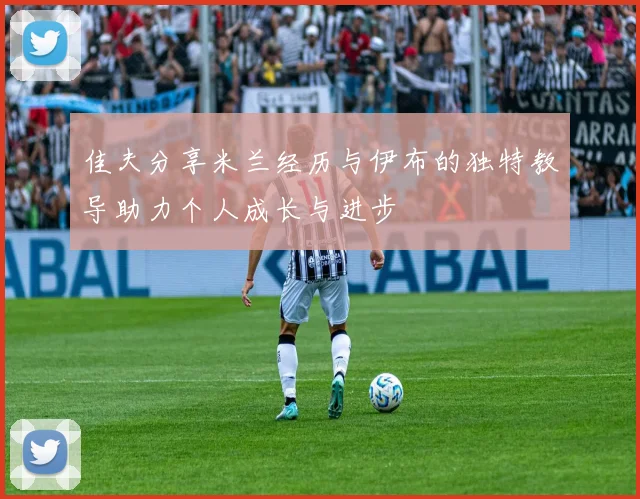 佳夫分享米兰经历与伊布的独特教导助力个人成长与进步