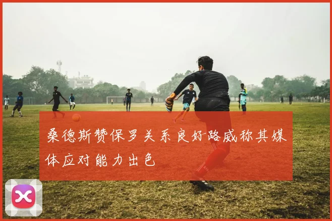桑德斯赞保罗关系良好路威称其媒体应对能力出色