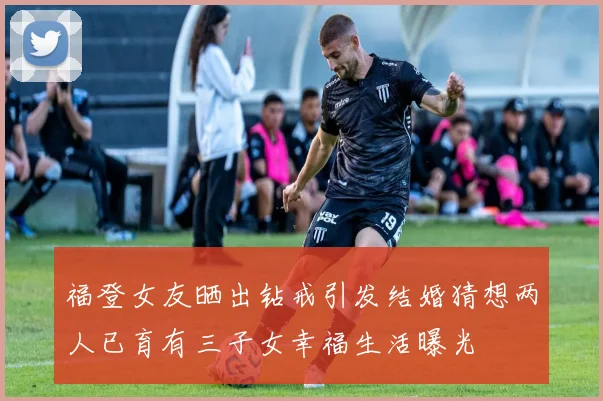 福登女友晒出钻戒引发结婚猜想两人已育有三子女幸福生活曝光