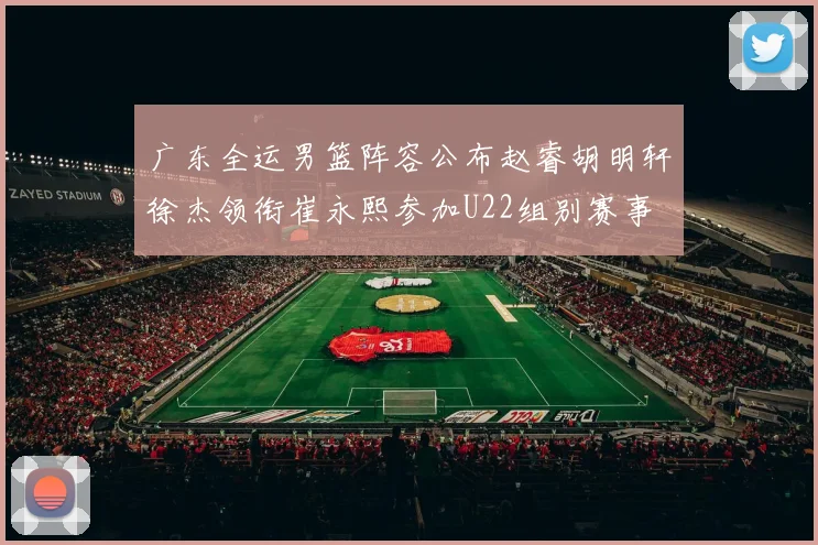 广东全运男篮阵容公布赵睿胡明轩徐杰领衔崔永熙参加U22组别赛事