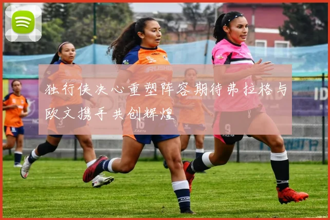 独行侠决心重塑阵容期待弗拉格与欧文携手共创辉煌